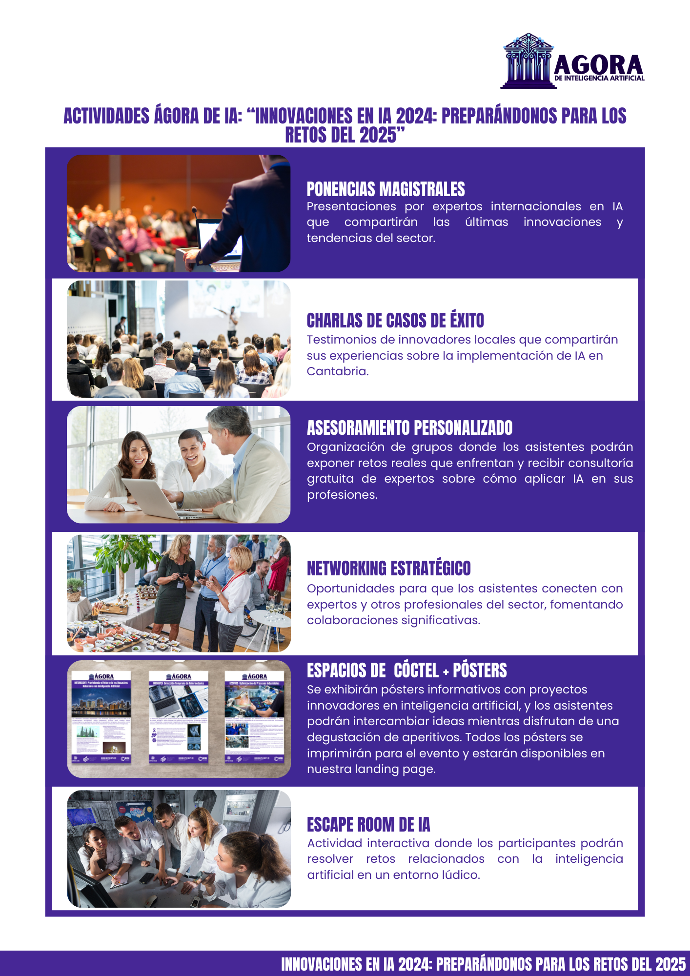 Desglose de actividades en el Agora de Inteligencia Artificial. Ponencias Magistrales Presentaciones por expertos internacionales en IA que compartirán las últimas innovaciones y tendencias del sector. Charlas de Casos de Éxito Testimonios de innovadores locales que compartirán sus experiencias sobre la implementación de IA en Cantabria. Asesoramiento Personalizado Organización de grupos donde los asistentes podrán exponer retos reales que enfrentan y recibir consultoría gratuita de expertos sobre cómo aplicar IA en sus profesiones. Networking Estratégico Oportunidades para que los asistentes conecten con expertos y otros profesionales del sector, fomentando colaboraciones significativas. Espacios de Aperol + Pósters Se exhibirán pósters informativos con proyectos innovadores en inteligencia artificial, y los asistentes podrán intercambiar ideas mientras disfrutan de una degustación de aperitivos. Todos los pósters se imprimirán para el evento y estarán disponibles en nuestra landing page. Escape Room de IA Actividad interactiva donde los participantes podrán resolver retos relacionados con la inteligencia artificial en un entorno lúdico.