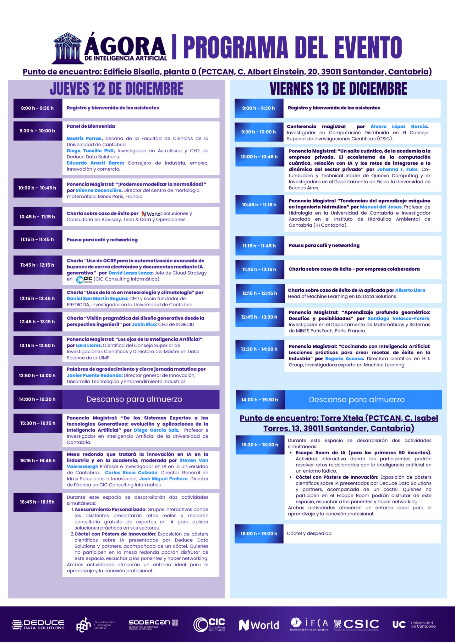 PROGRAMA DEL EVENTO. Punto de encuentro: Edificio Bisalia, planta 0 (PCTCAN, C. Albert Einstein, 20, 39011 Santander, Cantabria). JUEVES 12 DE DICIEMBRE Presentación e introducción al evento. Diego Tuccillo PhD, Investigador en Astrofísica y CEO de Deduce Data Solutions. Javier Puente, Director de Innovación, Desarrollo Tecnológico y Emprendimiento Industrial del Gobierno de Cantabria. Pedro Nalda, Director general de la sociedad gestora del parque científico y tecnológico de Cantabria. Beatriz Porras, decana de la Facultad de Ciencias de la Universidad de Cantabria. Ponencia Magistral: “¡Podemos modelizar la normalidad!” por Etienne Decencière. Director del centro de morfología matemática, Mines Paris, Francia. Charla sobre caso de éxito por : Soluciones y Consultoría en Advisory, Tech & Data y Operaciones. Charla “Uso de OCRE para la automatización avanzada de buzones de correo electrónico y documentos mediante IA generativa” por David Lanza Lanza: Jefe de Cloud Strategy en (CIC Consulting Informático). Charla “Usos de la IA en meteorología y climatología” por Daniel San Martín Segura: CEO y socio fundador de PREDICTIA, investigador en la Universidad de Cantabria Ponencia Magistral: “Los ojos de la Inteligencia Artificial”por Lara Lloret. Científica del Consejo Superior de Investigaciones Científicas y Directora del Máster en Data Science de la UIMP. Ponencia Magistral: “De los Sistemas Expertos a las tecnologías Generativas: evolución y aplicaciones de la Inteligencia Artificial” por Diego García Saiz. Profesor e Investigador en Inteligencia Artificial de la Universidad de Cantabria. Mesa redonda que tratará la innovación en IA en la industria y en la academia, moderada por Steven Van Vaerenbergh Profesor e Investigador en IA en la Universidad de Cantabria, Carlos Recio Calzada: Director General en Idrus Soluciones e Innovación, José Miguel Prellezo: Director de Fábrica en CIC Consulting Informático. Durante este espacio se desarrollarán dos actividades simultáneas: Asesoramiento Personalizado: Grupos interactivos donde los asistentes presentarán retos reales y recibirán consultoría gratuita de expertos en IA para aplicar soluciones prácticas en sus sectores. Cóctel con Pósters de Innovación: Exposición de pósters científicos sobre IA presentados por Deduce Data Solutions y partners, acompañada de un cóctel. Quienes no participen en la mesa redonda podrán disfrutar de este espacio, escuchar a los ponentes y hacer networking. Ambas actividades ofrecerán un entorno ideal para el aprendizaje y la conexión profesional. VIERNES 13 DE DICIEMBRE Conferencia magistral por Álvaro López García. Investigador en Computación Distribuida en El Consejo Superior de Investigaciones Científicas (CSIC). Ponencia Magistral: “Un salto cuántico, de la academia a la empresa privada. El ecosistema de la computación cuántica, relación con IA y los retos de integrarse a la dinámica del sector privado” por Johanna I. Fuks. Co-fundadora y Technical leader de Qunova Computing y ex Investigadora en el Departamento de Física la Universidad de Buenos Aires. Ponencia Magistral “Tendencias del aprendizaje máquina en ingeniería hidráulica” por Manuel del Jesus. Profesor de Hidrología en la Universidad de Cantabria e Investigador Asociado en el Instituto de Hidráulica Ambiental de Cantabria (IH Cantabria). Ponencia Magistral: “Aprendizaje profundo geométrico: Desafíos y posibilidades” por Santiago Velasco-Forero. Investigador en el Departamento de Matemáticas y Sistemas de MINES ParisTech, París, Francia. Ponencia Magistral: “Cocinando con Inteligencia Artificial: Lecciones prácticas para crear recetas de éxito en la Industria” por Begoña Ascaso. Directora científica en Hilti Group, investigadora experta en Machine Learning. Durante este espacio se desarrollarán dos actividades simultáneas: Escape Room de IA (para los primeros 50 inscritos). Actividad interactiva donde los participantes podrán resolver retos relacionados con la inteligencia artificial en un entorno lúdico. Cóctel con Pósters de Innovación: Exposición de pósters científicos sobre IA presentados por Deduce Data Solutions y partners, acompañada de un cóctel. Quienes no participen en el Escape Room podrán disfrutar de este espacio, escuchar a los ponentes y hacer networking. Ambas actividades ofrecerán un entorno ideal para el aprendizaje y la conexión profesional.